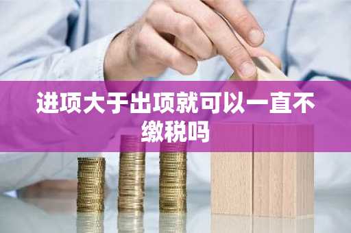 进项大于出项就可以一直不缴税吗