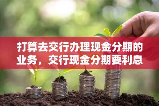 打算去交行办理现金分期的业务，交行现金分期要利息吗？