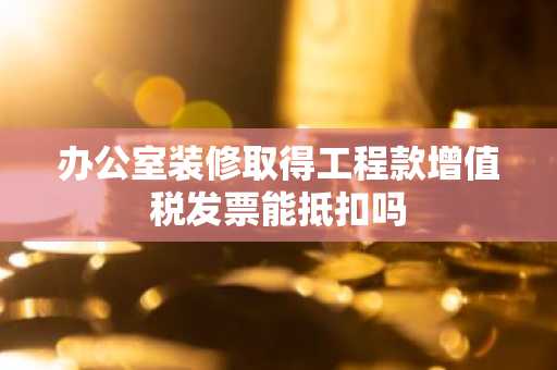 办公室装修取得工程款增值税发票能抵扣吗