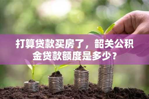 打算贷款买房了，韶关公积金贷款额度是多少？