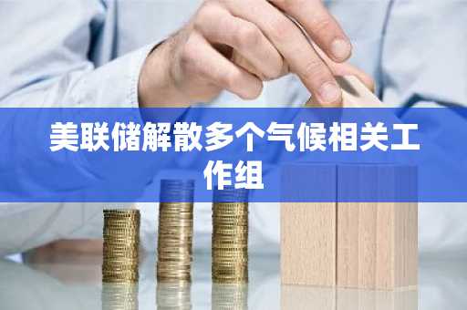 美联储解散多个气候相关工作组
