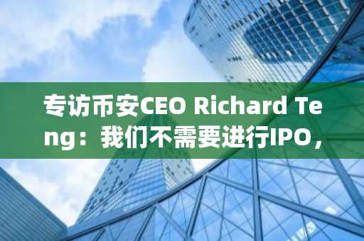 专访币安CEO Richard Teng：我们不需要进行IPO，暂时放弃美国市场