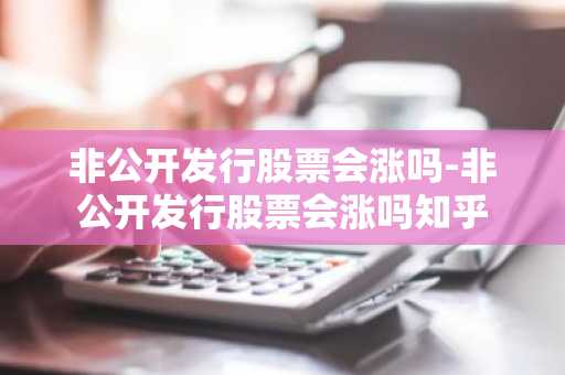 非公开发行股票会涨吗-非公开发行股票会涨吗知乎
