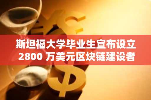 斯坦福大学毕业生宣布设立 2800 万美元区块链建设者基金，孵化前沿 Web 3.0 初创企业