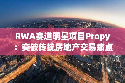 RWA赛道明星项目Propy：突破传统房地产交易痛点，使交易更加安全和便捷