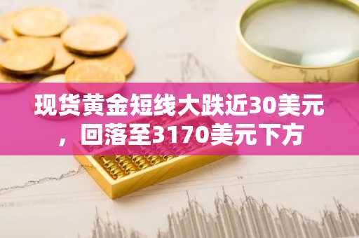 现货黄金短线大跌近30美元，回落至3170美元下方