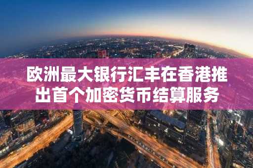 欧洲最大银行汇丰在香港推出首个加密货币结算服务