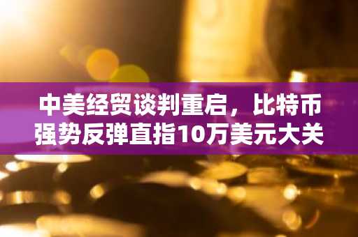 中美经贸谈判重启，比特币强势反弹直指10万美元大关
