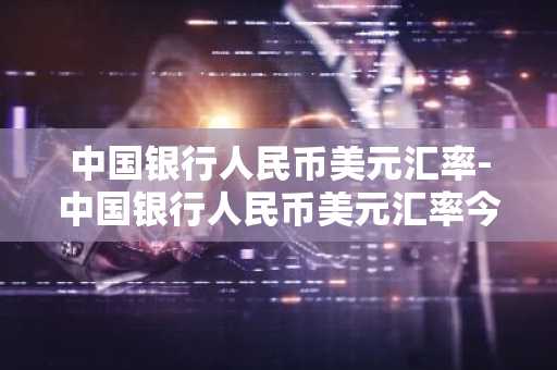 中国银行人民币美元汇率-中国银行人民币美元汇率今日价格