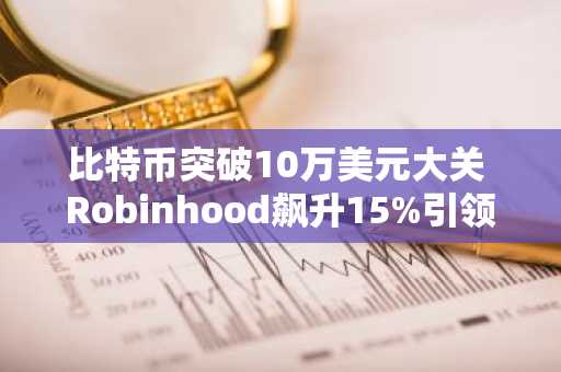 比特币突破10万美元大关 Robinhood飙升15%引领加密股票上涨潮
