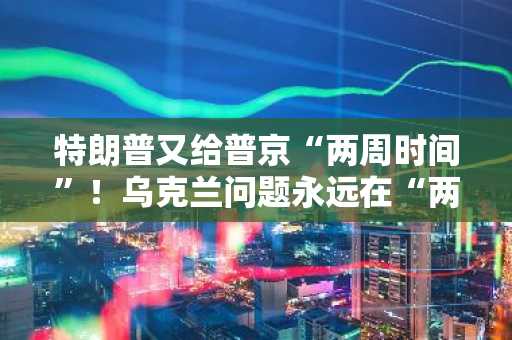 特朗普又给普京“两周时间”！乌克兰问题永远在“两周后”解决