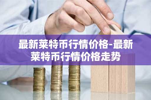 最新莱特币行情价格-最新莱特币行情价格走势