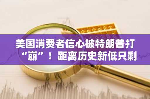 美国消费者信心被特朗普打“崩”！距离历史新低只剩一步之遥