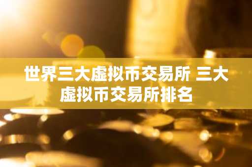 世界三大虚拟币交易所 三大虚拟币交易所排名