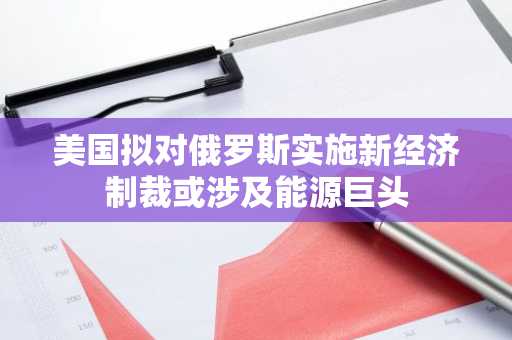 美国拟对俄罗斯实施新经济制裁或涉及能源巨头