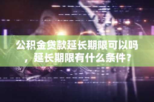 公积金贷款延长期限可以吗，延长期限有什么条件？