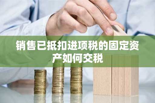 销售已抵扣进项税的固定资产如何交税