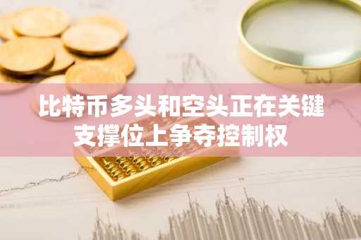 比特币多头和空头正在关键支撑位上争夺控制权