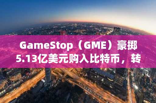 GameStop（GME）豪掷5.13亿美元购入比特币，转型比特币财务公司