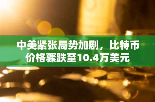 中美紧张局势加剧，比特币价格骤跌至10.4万美元