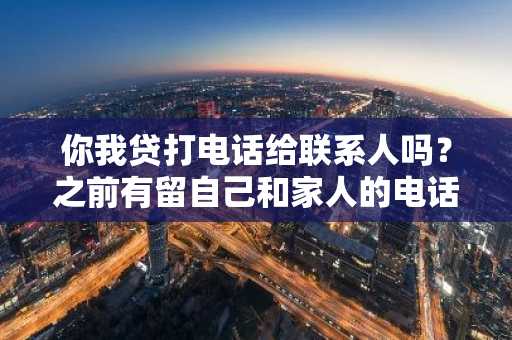 你我贷打电话给联系人吗？之前有留自己和家人的电话。