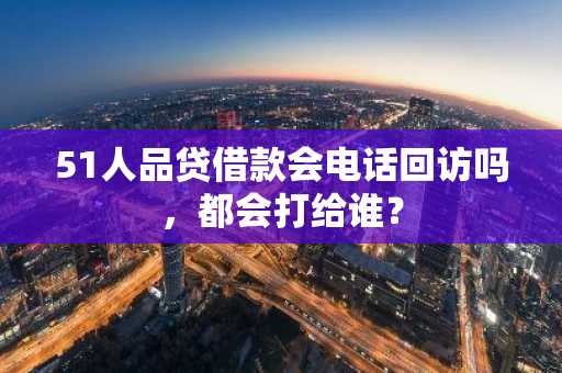 51人品贷借款会电话回访吗，都会打给谁？
