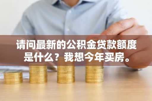 请问最新的公积金贷款额度是什么？我想今年买房。