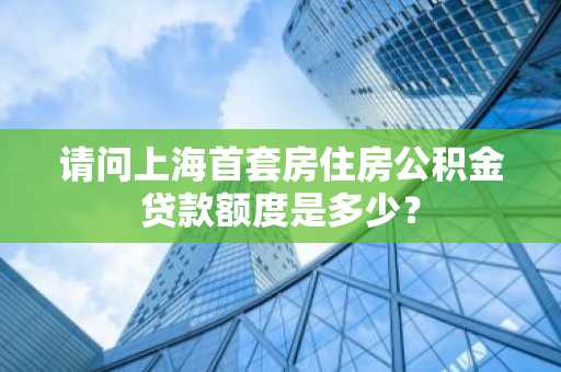 请问上海首套房住房公积金贷款额度是多少？