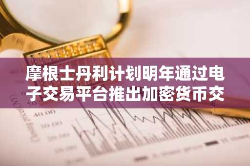 摩根士丹利计划明年通过电子交易平台推出加密货币交易服务
