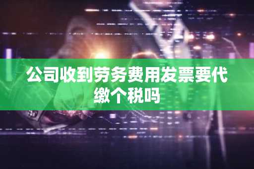 公司收到劳务费用发票要代缴个税吗