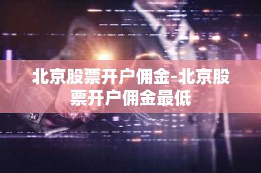 北京股票开户佣金-北京股票开户佣金最低