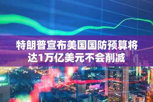特朗普宣布美国国防预算将达1万亿美元不会削减