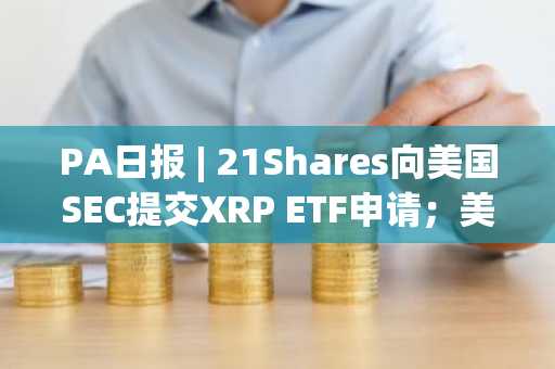 PA日报 | 21Shares向美国SEC提交XRP ETF申请；美国政府拟追回FTX前高管的1325万美元政治捐款