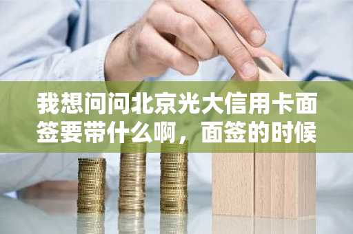 我想问问北京光大信用卡面签要带什么啊，面签的时候要注意什么？