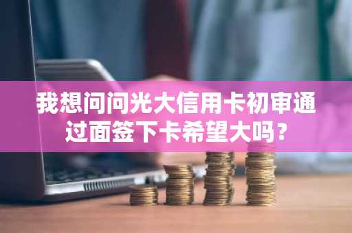 我想问问光大信用卡初审通过面签下卡希望大吗？