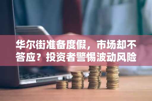 华尔街准备度假，市场却不答应？投资者警惕波动风险