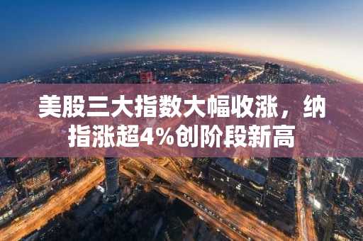 美股三大指数大幅收涨，纳指涨超4%创阶段新高
