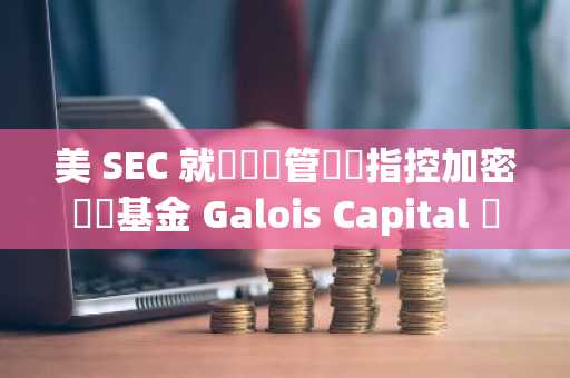 美 SEC 就資產託管問題指控加密對沖基金 Galois Capital 並已和解