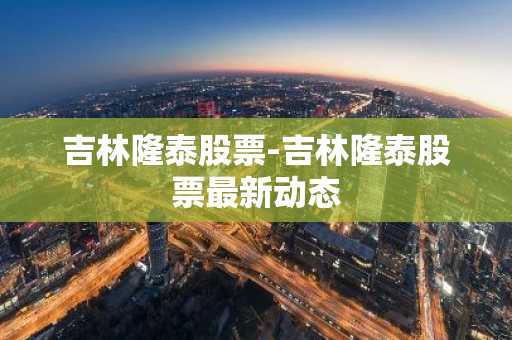吉林隆泰股票-吉林隆泰股票最新动态