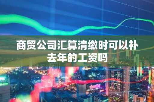 商贸公司汇算清缴时可以补去年的工资吗