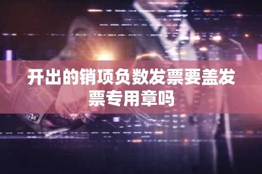 开出的销项负数发票要盖发票专用章吗