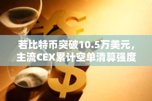 若比特币突破10.5万美元，主流CEX累计空单清算强度将达11.52亿
