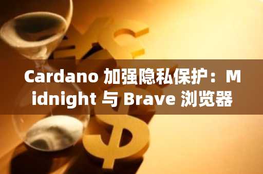 Cardano 加强隐私保护：Midnight 与 Brave 浏览器合作开创数据隐私新纪元