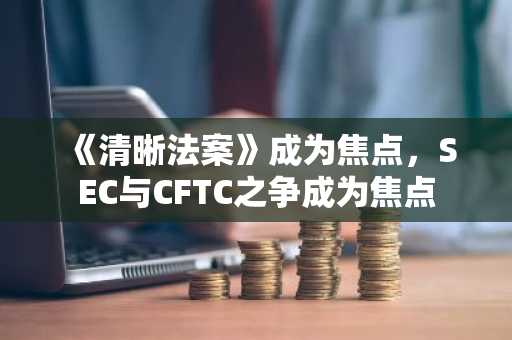 《清晰法案》成为焦点，SEC与CFTC之争成为焦点