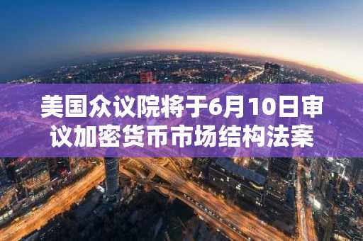 美国众议院将于6月10日审议加密货币市场结构法案