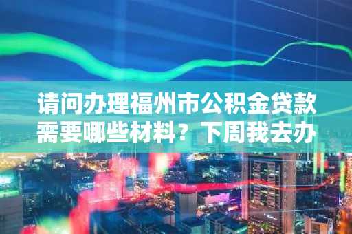 请问办理福州市公积金贷款需要哪些材料？下周我去办理住房公积金贷款。