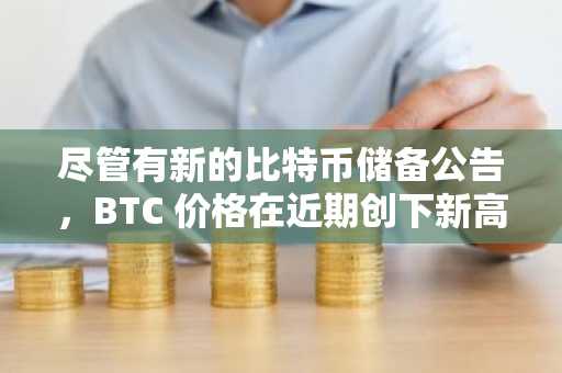 尽管有新的比特币储备公告，BTC 价格在近期创下新高后回落：每周回顾