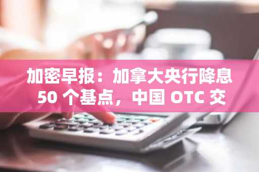 加密早报：加拿大央行降息 50 个基点，中国 OTC 交易帮助朝鲜黑客组织洗钱