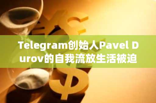 Telegram创始人Pavel Durov的自我流放生活被迫结束