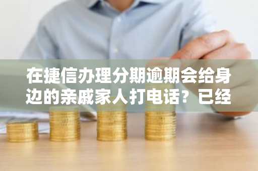 在捷信办理分期逾期会给身边的亲戚家人打电话？已经逾期这么久了有点担心。